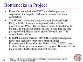 39
Bottlenecks in Project
 Even after completion of DFC, the challenges land
acquisition for Logistic Parks near corridor and their
completion.
 The WDFC is crossing Sanjay Gandhi National Park(1.1
Km), wildlife clearance is required(under wildlife
protection act 1972), The clearance made it mandatory for
the DFC to build four animal passes to facilitate the safe
passage of wildlife on either side of the rail line. This
causes further delay
 In JNPT-Dahanu corridor, DFCCIL is cutting mangrove
forest and seek Environment clearance(under
Environmental Protection Act 1986). Now, DFCCIL need
to plant 10 tree per one removal every year. Because of this,
the project is further time and cost overrun.
Source- http://www.dnaindia.com/india/report-railway-dedicated-freight-
corridor-now-on-track-2067083
 