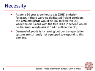 4
Necessity
 As per a 30 year greenhouse gas (GHS) emission
forecast, if there were no dedicated freight corridors,
the GHG emissions would be 582 million ton CO2,
while the emissions with the two DFCs in service would
be less than one-fourth at 124.5 million ton CO2.
 Demand of goods is increasing but our transportation
system are currently not equipped to respond to this
demand.
Source- Press Information bureau, Govt of India -
 