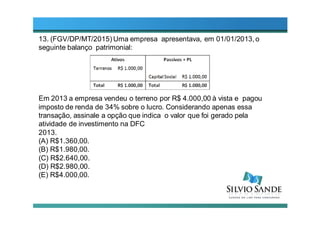 13. (FGV/DP/MT/2015) Uma empresa apresentava, em 01/01/2013,o
seguinte balanço patrimonial:
Em 2013 a empresa vendeu o terreno por R$ 4.000,00 à vista e pagou
imposto de renda de 34% sobre o lucro. Considerando apenas essa
transação, assinale a opção que indica o valor que foi gerado pela
atividade de investimento na DFC
2013.
(A) R$1.360,00.
(B) R$1.980,00.
(C) R$2.640,00.
(D) R$2.980,00.
(E) R$4.000,00.
 