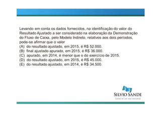 Levando em conta os dados fornecidos, na identificação do valor do
Resultado Ajustado a ser considerado na elaboração da Demonstração
do Fluxo de Caixa, pelo Modelo Indireto, relativos aos dois períodos,
pode-se afirmar que o valor
(A) do resultado ajustado, em 2015, é R$ 52.000.
(B) final ajustado apurado, em 2015, é R$ 36.000.
(C) apurado, em 2014, é menor que o do exercício de 2015.
(D) do resultado ajustado, em 2015, é R$ 45.000.
(E) do resultado ajustado, em 2014, é R$ 34.500.
 