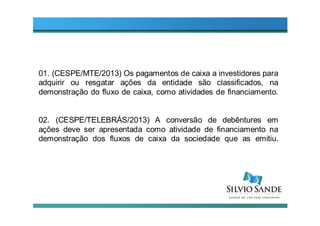 01. (CESPE/MTE/2013) Os pagamentos de caixa a investidores para
adquirir ou resgatar ações da entidade são classificados, na
demonstração do fluxo de caixa, como atividades de financiamento.
02. (CESPE/TELEBRÁS/2013) A conversão de debêntures em
ações deve ser apresentada como atividade de financiamento na
demonstração dos fluxos de caixa da sociedade que as emitiu.
 