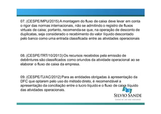 07. (CESPE/MPU/2015) A montagem do fluxo de caixa deve levar em conta
o rigor das normas internacionais, não se admitindo o registro de fluxos
virtuais de caixa; portanto, recomenda-se que, na operação de desconto de
duplicatas, seja considerado o recebimento do valor líquido descontado
pelo banco como uma entrada classificada entre as atividades operacionais
08. (CESPE/TRT/10/2013) Os recursos recebidos pela emissão de
debêntures são classificados como oriundos da atividade operacional ao se
elaborar o fluxo de caixa da empresa.
09. (CESPE/TJ/AC/2012) Para as entidades obrigadas à apresentação da
DFC que optarem pelo uso do método direto, é recomendável a
apresentação da conciliação entre o lucro líquido e o fluxo de caixa líquido
das atividades operacionais.
 