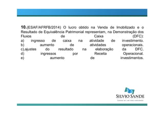 10.(ESAF/AFRFB/2014) O lucro obtido na Venda de Imobilizado e o
Resultado de Equivalência Patrimonial representam, na Demonstração dos
Fluxos de Caixa (DFC):
a) ingresso de caixa na atividade de investimento.
b) aumento de atividades operacionais.
c),ajustes do resultado na elaboração da DFC.
d) ingressos por Receita Operacional.
e) aumento de investimentos.
 