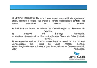 11. (FGV/CUIABA/2016) De acordo com as normas contábeis vigentes no
Brasil, assinale a opção que indica a correta classificação contábil das
perdas estimadas em contas a receber.
a) Redutora da receita de vendas na Demonstração do Resultado do
Exercício.
b) Passivo no Balanço Patrimonial.
c) Atividade Operacional na Demonstração dos Fluxos de Caixa (método
direto).
d) Ajuste positivo no lucro líquido na conciliação entre o lucro e o caixa na
Demonstração dos Fluxos de Caixa (método indireto).
e) Distribuição do valor adicionado para financiadores na Demonstração do
Valor Adicionado.
 