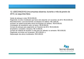 12. (IDECAN/2016) Uma empresa observou durante o mês de janeiro de
2014, os seguintes fatos:
Venda de estoque à vista: R$ 50.000,00;
Pagamento do ativo imobilizado que havia sido adquirido em novembro de 2013: R$ 20.000,00;
Reconhecimento e provisionamento da despesa de salários: R$ 3.000,00;
Aumento de capital social pelos sócios da empresa em dinheiro: R$ 40.000,00;
Contratação de empréstimo junto ao banco: R$ 50.000,00;
Compra de estoque para pagamento em fevereiro de 2014: R$ 30.000,00;
Empréstimo concedido a terceiros: R$ 12.000,00;
Compra de material de escritório à vista para ser utilizado no semestre: R$ 6.000,00;
Pagamento de dívida com fornecedor: R$ 4.000,00; e,
Depreciação dos ativos imobilizados: R$ 6.000,00.
 