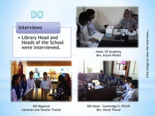 Interviews




                                                                  Click image to view the interview….
• Library Head and
  Heads of the School
  were interviewed.
                                       Head, GF Academy
                                       Mrs. Anjum Khalid




          BSS Regional           BSS Head – Cambridge II, PECHS
 Librarian and Teacher Trainer         Mrs. Huma Thavar
 