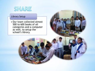 Library Setup

• Our team collected almost
  500 to 600 books of all
  categories and a computer
  as well, to setup the
  school’s library.
 