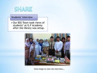 Students’ Interview

• Our BSS Team took views of
  students’ at G.F Academy
  after the library was setup.




                      Click image to view the interview….
 
