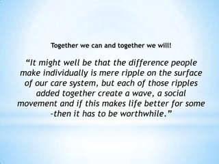 Together we can and together we will!

 “It might well be that the difference people
make individually is mere ripple on the surface
 of our care system, but each of those ripples
    added together create a wave, a social
movement and if this makes life better for some
        –then it has to be worthwhile.”
 