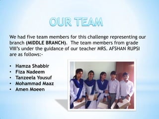 We had five team members for this challenge representing our
branch (MIDDLE BRANCH). The team members from grade
VIII’s under the guidance of our teacher MRS. AFSHAN RUPSI
are as follows:-

•   Hamza Shabbir
•   Fiza Nadeem
•   Tanzeela Yousuf
•   Mohammad Maaz
•   Amen Moeen
 