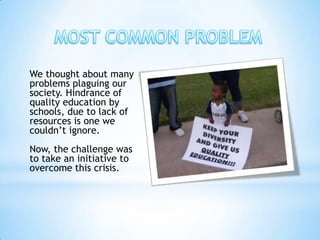 We thought about many
problems plaguing our
society. Hindrance of
quality education by
schools, due to lack of
resources is one we
couldn’t ignore.
Now, the challenge was
to take an initiative to
overcome this crisis.
 
