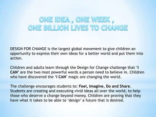 DESIGN FOR CHANGE is the largest global movement to give children an
opportunity to express their own ideas for a better world and put them into
action.

Children and adults learn through the Design for Change challenge that ‘I
CAN’ are the two most powerful words a person need to believe in. Children
who have discovered the ‘I CAN’ magic are changing the world.

The challenge encourages students to: Feel, Imagine, Do and Share.
Students are creating and executing vivid ideas all over the world, to help
those who deserve a change beyond money. Children are proving that they
have what it takes to be able to ‘design’ a future that is desired.
 