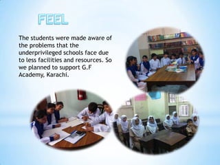 The students were made aware of
the problems that the
underprivileged schools face due
to less facilities and resources. So
we planned to support G.F
Academy, Karachi.
 