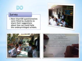 Survey
• More than100 questionnaires
  were filled by students to
  share their suggestions
  about how we could help
  the underprivileged schools.
 