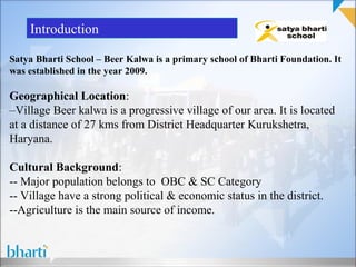 Introduction

Satya Bharti School – Beer Kalwa is a primary school of Bharti Foundation. It
was established in the year 2009.

Geographical Location:
–Village Beer kalwa is a progressive village of our area. It is located
at a distance of 27 kms from District Headquarter Kurukshetra,
Haryana.

Cultural Background:
-- Major population belongs to OBC & SC Category
-- Village have a strong political & economic status in the district.
--Agriculture is the main source of income.
 