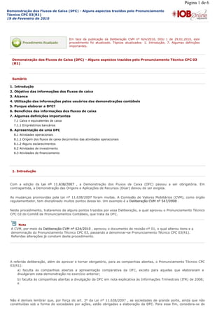 Página 1 de 6
Demonstração dos Fluxos de Caixa (DFC) - Alguns aspectos trazidos pelo Pronunciamento
Técnico CPC 03(R1)
19 de Fevereiro de 2010




                                         Em face da publicação da Deliberação CVM nº 624/2010, DOU 1 de 29.01.2010, este
                                         procedimento foi atualizado. Tópicos atualizados: 1. Introdução; 7. Algumas definições
                                         importantes.



  Demonstração dos Fluxos de Caixa (DFC) - Alguns aspectos trazidos pelo Pronunciamento Técnico CPC 03
  (R1)



  Sumário

 1. Introdução
 2. Objetivo das informações dos fluxos de caixa
 3. Alcance
 4. Utilização das informações pelos usuários das demonstrações contábeis
 5. Porque elaborar a DFC?
 6. Benefícios das informações dos fluxos de caixa
 7. Algumas definições importantes
   7.1 Caixa e equivalentes de caixa
   7.1.1 Empréstimos bancários
 8. Apresentação de uma DFC
   8.1 Atividades operacionais
   8.1.1 Origem dos fluxos de caixa decorrentes das atividades operacionais
   8.1.2 Alguns esclarecimentos
   8.2 Atividades de investimento
   8.3 Atividades de financiamento




  1. Introdução



 Com a edição da Lei nº 11.638/2007 , a Demonstração dos Fluxos de Caixa (DFC) passou a ser obrigatória. Em
 contrapartida, a Demonstração das Origens e Aplicações de Recursos (Doar) deixou de ser exigida.

 As mudanças promovidas pela Lei nº 11.638/2007 foram muitas. A Comissão de Valores Mobiliários (CVM), como órgão
 regulamentador, tem disciplinado muitos pontos dessa lei. Um exemplo é a Deliberação CVM nº 547/2008 .

 Neste procedimento, trataremos de alguns pontos trazidos por essa Deliberação, a qual aprovou o Pronunciamento Técnico
 CPC 03 do Comitê de Pronunciamentos Contábeis, que trata da DFC.


      Nota
  A CVM, por meio da Deliberação CVM nº 624/2010 , aprovou o documento de revisão nº 01, o qual alterou itens e a
  denominação do Pronunciamento Técnico CPC 03, passando a denominar-se Pronunciamento Técnico CPC 03(R1).
  Referidas alterações já constam deste procedimento.




 A referida deliberação, além de aprovar e tornar obrigatório, para as companhias abertas, o Pronunciamento Técnico CPC
 03(R1):
     a) faculta às companhias abertas a apresentação comparativa da DFC, exceto para aquelas que elaboraram e
     divulgaram esta demonstração no exercício anterior;
     b) faculta às companhias abertas a divulgação da DFC em nota explicativa às Informações Trimestrais (ITR) de 2008;
     e




 Não é demais lembrar que, por força do art. 3º da Lei nº 11.638/2007 , as sociedades de grande porte, ainda que não
 constituídas sob a forma de sociedades por ações, estão obrigadas a elaboração da DFC. Para esse fim, considera-se de
 