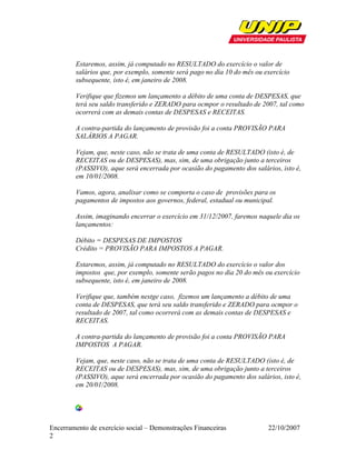 Estaremos, assim, já computado no RESULTADO do exercício o valor de
        salários que, por exemplo, somente será pago no dia 10 do mês ou exercício
        subsequente, isto é, em janeiro de 2008.

        Verifique que fizemos um lançamento a débito de uma conta de DESPESAS, que
        terá seu saldo transferido e ZERADO para ocmpor o resultado de 2007, tal como
        ocorrerá com as demais contas de DESPESAS e RECEITAS.

        A contra-partida do lançamento de provisão foi a conta PROVISÃO PARA
        SALÁRIOS A PAGAR.

        Vejam, que, neste caso, não se trata de uma conta de RESULTADO (isto é, de
        RECEITAS ou de DESPESAS), mas, sim, de uma obrigação junto a terceiros
        (PASSIVO), aque será encerrada por ocasião do pagamento dos salários, isto é,
        em 10/01/2008.

        Vamos, agora, analisar como se comporta o caso de provisões para os
        pagamentos de impostos aos governos, federal, estadual ou municipal.

        Assim, imaginando encerrar o exercício em 31/12/2007, faremos naquele dia os
        lançamentos:

        Débito = DESPESAS DE IMPOSTOS
        Crédito = PROVISÃO PARA IMPOSTOS A PAGAR.

        Estaremos, assim, já computado no RESULTADO do exercício o valor dos
        impostos que, por exemplo, somente serão pagos no dia 20 do mês ou exercício
        subsequente, isto é, em janeiro de 2008.

        Verifique que, também nestge caso, fizemos um lançamento a débito de uma
        conta de DESPESAS, que terá seu saldo transferido e ZERADO para ocmpor o
        resultado de 2007, tal como ocorrerá com as demais contas de DESPESAS e
        RECEITAS.

        A contra-partida do lançamento de provisão foi a conta PROVISÃO PARA
        IMPOSTOS A PAGAR.

        Vejam, que, neste caso, não se trata de uma conta de RESULTADO (isto é, de
        RECEITAS ou de DESPESAS), mas, sim, de uma obrigação junto a terceiros
        (PASSIVO), aque será encerrada por ocasião do pagamento dos salários, isto é,
        em 20/01/2008.




Encerramento de exercício social – Demonstrações Financeiras              22/10/2007
2
 