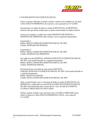 3. ENCERRAMENTO DO EXERCÍCIO SOCIAL.

        Feitos os ajustes indicados no tópico anterior, estamos em condições de levantar
        o BALANÇO PATRIMONIAL do exercício, com a posição em 31/12/2007.

        Encerraremos os saldos de todas as contas de RECEITAS e de DESPESAS,
        inclusive das que foram criadas para os ajustes mencionados no tópico anterior.

        Assim, por exemplo, os saldos das contas DESPESAS DE PESSOAL e
        DESPESAS DE IMPOSTOS serão zerados, com os seguintes lançamentos:

        Lançamento 1
        Débito: RESULTADOS DO EXERCÍCIO SOCIAL DE 2007.
        Crédito: DESPESAS DE PESSOAL

        Lançamento 2
        Débito: RESULTADOS DO EXERCÍCIO SOCIAL DE 2007.
        Crédito: DESPESAS DE IMPOSTOS

        Um saldo de outra DESPESA, GERADA DURANTE O EXERCÍCIO SOCIAL
        DE 2007, será zerado fazendo-se o seguinte lançamento:
        Débito: RESULTADOS DO EXERCÍCIO SOCIAL DE 2007.
        Crédito: DESPESAS GERAIS.

        Da mesma forma, um saldo de uma conta de RECEITA,
        GERADA DURANTE O EXERCÍCIO SOCIAL DE 2007, será zerado fazendo-se
        o seguinte lançamento:
        Débito: RECEITAS GERAIS
        Crédito: RESULTADOS DO EXERCÍCIO SOCIAL DE 2007.

        Após o encerramento, isto é, zeramento de todas as contas de RECEITAS e de
        DESPESAS, o saldo final na conta RESULTADOS DO EXERCÍCIO SOCIAL
        DE 2007 será transferido para a conta (do PL, isto é do lado do PASSIVO)
        LUCROS E PREJUIZOS ACUMULADOS.

        Faltaria, apenas, decidir o que será feito com o LUCRO ou PREJUIZO, para,
        afinal, levantar-se o BALANÇO PATRIMONIAL FINAL, com a data de
        31/12/2007.




Encerramento de exercício social – Demonstrações Financeiras                22/10/2007
3
 