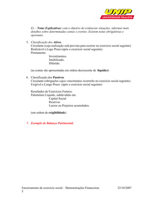 Ex – Notas Explicativas: com o objetivo de evidenciar situações, informar mais
       detalhes sobre determinadas contas e eventos. Existem notas obrigatórias e
       opcionais.

   5. Classificação dos Ativos.
      Circulante (cuja realização está prevista para ocorrer no exercício social seguinte)
      Realizável a Logo Prazo (após o exercício social seguinte)
      Permanente:
                     Investimentos.
                     Imobilizado.
                     Diferido.

       (as contas são apresentadas em ordem decrescente de liquidez)

   6. Classificação dos Passivos.
      Circulante (obrigações cujos vencimentos ocorrerão no exercício social seguinte).
      Exigível a Longo Prazo. (após o exercício social seguinte)

       Resultados de Exercícios Futuros.
       Patrimônio Líquido, subdividido em:
                     Capital Social
                     Reservas
                     Lucros ou Prejuízos acumulados.

       (em ordem de exigibilidade)


   7. Exemplo de Balanço Patrimonial.




Encerramento de exercício social – Demonstrações Financeiras                  22/10/2007
5
 
