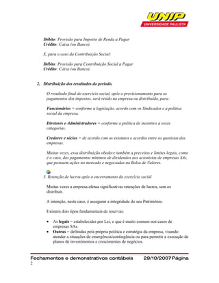 Débito: Provisão para Imposto de Renda a Pagar
     Crédito: Caixa (ou Banco).

     E, para o caso da Contribuição Social:

     Débito: Provisão para Contribuição Social a Pagar
     Crédito: Caixa (ou Banco).


  2. Distribuição dos resultados do período.

       O resultado final do exercício social, após o provisionamento para os
       pagamentos dos impostos, será retido na empresa ou distribuido, para:

       Funcionários = conforme a legislação, acordo com os Sindicados e a política
       social da empresa.

       Diretores e Administradores = conforme a política de incentivo a essas
       categorias.

       Credores e sócios = de acordo com os estatutos e acordos entre os quotistas das
       empresas.

       Muitas vezes, essa distribuição obedece também a preceitos e limites legais, como
       é o caso, dos pagamentos mínimos de dividendos aos acionistas de empresas SAs,
       que possuem ações no mercado e negociadas na Bolsa de Valores.


     3. Retenção de lucros após o encerramento do exercício social.

       Muitas vezes a empresa efetua significativas retenções de lucros, sem os
       distribuir.

       A intenção, neste caso, é assegurar a integridade do seu Patrimônio.

       Existem dois tipos fundamentais de reservas:

       •   As legais = estabelecidas por Lei, o que é muito comum nos casos de
           empresas SAs.
       •   Outras = definidas pela própria política e estratégia da empresa, visando
           atender a situações de emergência/contingência ou para permitir a execução de
           planos de investimentos e crescimentos de negócios.


Fechamentos e demonstrativos contábeis                         29/10/2007 Página
2
 