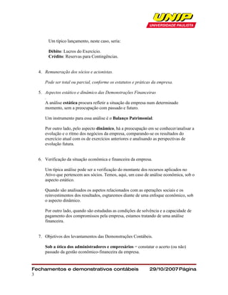 Um típico lançamento, neste caso, seria:

       Débito: Lucros do Exercício.
       Crédito: Reservas para Contingências.


  4. Remuneração dos sócios e acionistas.

     Pode ser total ou parcial, conforme os estatutos e práticas da empresa.

  5. Aspectos estático e dinâmico das Demonstrações Financeiras
     .
     A análise estática procura refletir a situação da empresa num determinado
     momento, sem a preocupação com passado e futuro.

     Um instrumento para essa análise é o Balanço Patrimonial.

     Por outro lado, pelo aspecto dinâmico, há a preocupação em se conhecer/analisar a
     evolução e o rítmo dos negócios da empresa, comparando-se os resultados do
     exercício atual com os de exercícios anteriores e analisando as perspectivas de
     evolução futura.


  6. Verificação da situação econômica e financeira da empresa.

     Um típica análise pode ser a verificação do montante dos recursos aplicados no
     Ativo que pertencem aos sócios. Temos, aqui, um caso de análise econômica, sob o
     aspecto estático.

     Quando são analisados os aspetos relacionados com as operações sociais e os
     reinvestimentos dos resultados, esgtaremos diante de uma enfoque econômico, sob
     o aspecto dinâmico.

     Por outro lado, quando são estudadas as condições de solvência e a capacidade de
     pagamento dos compromissos pela empresa, estamos tratando de uma análise
     financeira.


  7. Objetivos dos levantamentos das Demonstrações Contábeis.

     Sob a ótica dos administradores e empresários = constatar o acerto (ou não)
     passado da gestão econômico-financeira da empresa.


Fechamentos e demonstrativos contábeis                        29/10/2007 Página
3
 