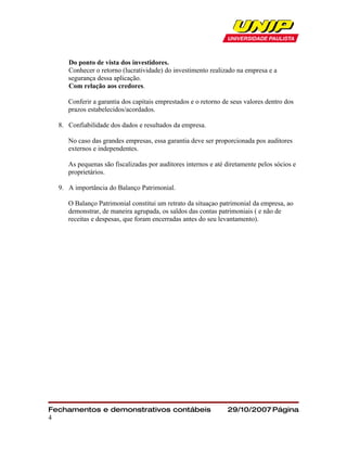 Do ponto de vista dos investidores.
     Conhecer o retorno (lucratividade) do investimento realizado na empresa e a
     segurança dessa aplicação.
     Com relação aos credores.

     Conferir a garantia dos capitais emprestados e o retorno de seus valores dentro dos
     prazos estabelecidos/acordados.

  8. Confiabilidade dos dados e resultados da empresa.

     No caso das grandes empresas, essa garantia deve ser proporcionada pos auditores
     externos e independentes.

     As pequenas são fiscalizadas por auditores internos e até diretamente pelos sócios e
     proprietários.

  9. A importância do Balanço Patrimonial.

     O Balanço Patrimonial constitui um retrato da situaçao patrimonial da empresa, ao
     demonstrar, de maneira agrupada, os saldos das contas patrimoniais ( e não de
     receitas e despesas, que foram encerradas antes do seu levantamento).




Fechamentos e demonstrativos contábeis                         29/10/2007 Página
4
 