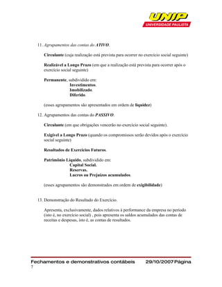 11. Agrupamentos das contas do ATIVO.

     Circulante (cuja realização está prevista para ocorrer no exercício social seguinte)

     Realizável a Longo Prazo (em que a realização está prevista para ocorrer após o
     exercício social seguinte)

     Permanente, subdividido em:
                  Investimentos.
                  Imobilizado.
                  Diferido.

     (esses agrupamentos são apresentados em ordem de liquidez)

  12. Agrupamentos das contas do PASSIVO.

     Circulante (em que obrigações vencerão no exercício social seguinte).

     Exigível a Longo Prazo (quando os compromissos serão devidos após o exercício
     social seguinte)

     Resultados de Exercícios Futuros.

     Patrimônio Líquido, subdividido em:
                  Capital Social.
                  Reservas.
                  Lucros ou Prejuízos acumulados.

     (esses agrupamentos são demonstrados em ordem de exigibilidade)


  13. Demonstração do Resultado do Exercício.

     Apresenta, exclusivamente, dados relativos à performance da empresa no período
     (isto é, no exercício social) , pois apresenta os saldos acumulados das contas de
     receitas e despesas, isto é, as contas de resultados.




Fechamentos e demonstrativos contábeis                          29/10/2007 Página
7
 