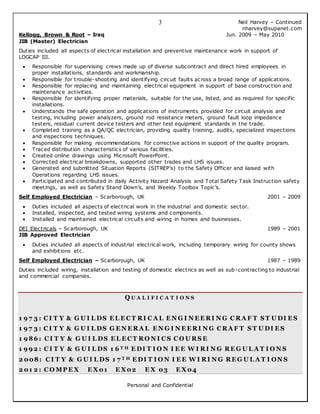 Neil Harvey – Continued
nharvey@supanet.com
Personal and Confidential
3
Kellogg, Brown & Root – Iraq Jun. 2009 – May 2010
JIB (Master) Electrician
Duties included all aspects of electrical installation and preventive maintenance work in support of
LOGCAP III.
 Responsible for supervising crews made up of diverse subcontract and direct hired employees in
proper installations, standards and workmanship.
 Responsible for trouble-shooting and identifying circuit faults across a broad range of applications.
 Responsible for replacing and maintaining electrical equipment in support of base construction and
maintenance activities.
 Responsible for identifying proper materials, suitable for the use, listed, and as required for specific
installations.
 Understands the safe operation and applications of instruments provided for circuit analysis and
testing, including power analyzers, ground rod resistance meters, ground fault loop impedance
testers, residual current device testers and other test equipment standards in the trade.
 Completed training as a QA/QC electrician, providing quality training, audits, specialized inspections
and inspections techniques.
 Responsible for making recommendations for corrective actions in support of the quality program.
 Traced distribution characteristics of various facilities.
 Created online drawings using Microsoft PowerPoint.
 Corrected electrical breakdowns, supported other trades and LHS issues.
 Generated and submitted Situation Reports (SITREP’s) to the Safety Officer and liaised with
Operations regarding LHS issues.
 Participated and contributed in daily Activity Hazard Analysis and Total Safety Task Instruction safety
meetings, as well as Safety Stand Down’s, and Weekly Toolbox Topic’s.
Self Employed Electrician – Scarborough, UK 2001 – 2009
 Duties included all aspects of electrical work in the industrial and domestic sector.
 Installed, inspected, and tested wiring systems and components.
 Installed and maintained electrical circuits and wiring in homes and businesses.
DEI Electricals – Scarborough, UK 1989 – 2001
JIB Approved Electrician
 Duties included all aspects of industrial electrical work, including temporary wiring for county shows
and exhibitions etc.
Self Employed Electrician – Scarborough, UK 1987 – 1989
Duties included wiring, installation and testing of domestic electrics as well as sub-contracting to industrial
and commercial companies.
Q U A L I F I C A T I O N S
1 9 7 3 : C I T Y & G U I L DS E L E C T RI C A L E N G I N E E RI N G C RA F T S T U DI E S
1 9 7 3 : C I T Y & G U I L DS G E N E RA L E N G I N E E RI N G C RA F T S T U DI E S
1 9 86 : C I T Y & G U I L DS E L E C T RO N I C S C O U RS E
1 9 9 2 : C I T Y & G U I L DS 1 6 T H E DI T I O N I E E W I RI N G RE G U L A T I O N S
2 008: C I T Y & G U I L DS 1 7 T H E DI T I O N I E E W I RI N G RE G U L A T I ON S
2 01 2 : C O MP E X E X01 E X02 E X 03 E X04
 