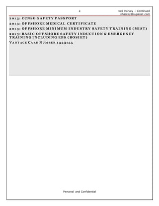 Neil Harvey – Continued
nharvey@supanet.com
Personal and Confidential
4
2 01 3 : C C N S G S A F E T Y P A S S P O RT
2 01 3 : O F F S H O RE ME DI C A L C E RT I F I C A T E
2 01 3 : O F F S H O RE MI N I MU M I N DU S T RY S A F E T Y T RA I N I N G ( MI S T )
2 01 3 : BA S I C O F F S H O RE S A F E T Y I N DU C T I O N & E ME RG E N C Y
T RA I N I N G I N C L U DI N G E BS ( BO S I E T )
V A N T A G E C A R D N U M B E R 1 3 2 31 55
 