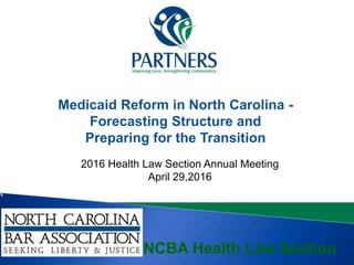 A
2016 Health Law Section Annual Meeting
April 29,2016
NCBA Health Law Section
Medicaid Reform in North Carolina -
Forecasting Structure and
Preparing for the Transition
 