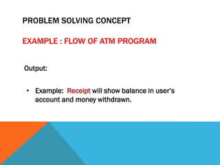 Output:
• Example: Receipt will show balance in user’s
account and money withdrawn.
PROBLEM SOLVING CONCEPT
EXAMPLE : FLOW OF ATM PROGRAM
 
