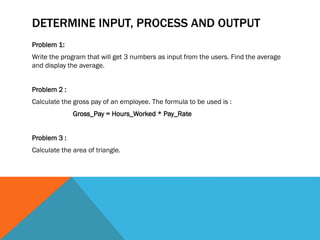 DETERMINE INPUT, PROCESS AND OUTPUT
Problem 1:
Write the program that will get 3 numbers as input from the users. Find the average
and display the average.
Problem 2 :
Calculate the gross pay of an employee. The formula to be used is :
Gross_Pay = Hours_Worked * Pay_Rate
Problem 3 :
Calculate the area of triangle.
 