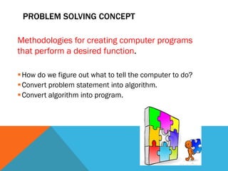 PROBLEM SOLVING CONCEPT
Methodologies for creating computer programs
that perform a desired function.
How do we figure out what to tell the computer to do?
Convert problem statement into algorithm.
Convert algorithm into program.
 