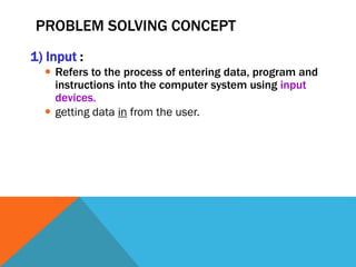 PROBLEM SOLVING CONCEPT
1) Input :
 Refers to the process of entering data, program and
instructions into the computer system using input
devices.
 getting data in from the user.
 