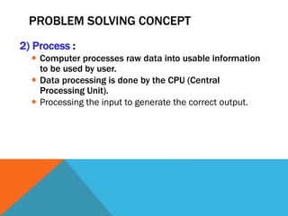 PROBLEM SOLVING CONCEPT
2) Process :
 Computer processes raw data into usable information
to be used by user.
 Data processing is done by the CPU (Central
Processing Unit).
 Processing the input to generate the correct output.
 