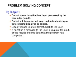 PROBLEM SOLVING CONCEPT
3) Output :
 Output is raw data that has been processed by the
computer (result).
 Output will be converted to an understandable form
before being displayed or printed.
 Display results in a text format, back to the user.
 It might be a message to the user, a request for input,
or the results of some data that the program has
computed.
 