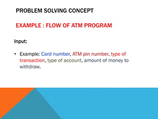 PROBLEM SOLVING CONCEPT
EXAMPLE : FLOW OF ATM PROGRAM
Input:
• Example: Card number, ATM pin number, type of
transaction, type of account, amount of money to
withdraw.
 