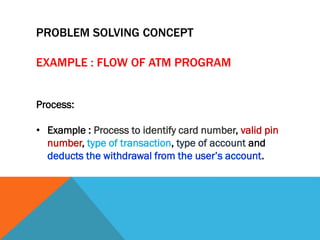 Process:
• Example : Process to identify card number, valid pin
number, type of transaction, type of account and
deducts the withdrawal from the user’s account.
PROBLEM SOLVING CONCEPT
EXAMPLE : FLOW OF ATM PROGRAM
 