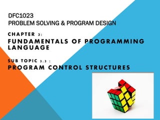 DFC1023
PROBLEM SOLVING & PROGRAM DESIGN
C H A P T E R 3 :
FUNDAMENTALS OF PROGRAMMING
LANGUAGE
S U B T O P I C 3 . 3 :
PROGRAM CONTROL STRUCTURES
 