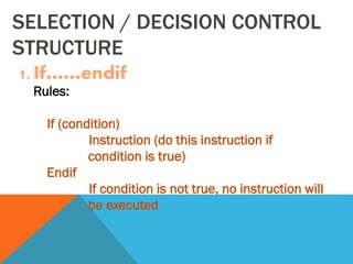SELECTION / DECISION CONTROL
STRUCTURE
1. If……endif
Rules:
If (condition)
Instruction (do this instruction if
condition is true)
Endif
If condition is not true, no instruction will
be executed
 