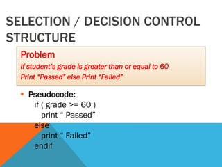SELECTION / DECISION CONTROL
STRUCTURE
Problem
If student’s grade is greater than or equal to 60
Print “Passed” else Print “Failed”
 Pseudocode:
if ( grade >= 60 )
print “ Passed”
else
print “ Failed”
endif
 