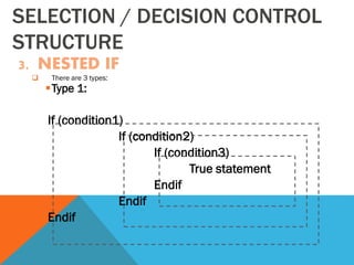 SELECTION / DECISION CONTROL
STRUCTURE
3. NESTED IF
 There are 3 types:
Type 1:
If (condition1)
If (condition2)
If (condition3)
True statement
Endif
Endif
Endif
 