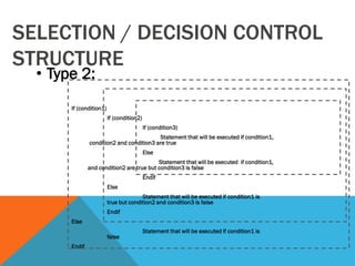 SELECTION / DECISION CONTROL
STRUCTURE
• Type 2:
If (condition1)
If (condition2)
If (condition3)
Statement that will be executed if condition1,
condition2 and condition3 are true
Else
Statement that will be executed if condition1,
and condition2 are true but condition3 is false
Endif
Else
Statement that will be executed if condition1 is
true but condition2 and condition3 is false
Endif
Else
Statement that will be executed if condition1 is
false
Endif
 