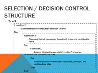 SELECTION / DECISION CONTROL
STRUCTURE
• Type 3:
If (condition1)
Statement that will be executed if condition 1 is true
Else
If (condition 2)
Statement that will be executed if condition2 is true but condition1 is
false
Else
If (condition3)
Statement that will be executed if condition3 is true but
condition1 and condition2 are false
Else
Statement that will be executed if condition1, condition2 and
condition3 are false
Endif
Endif
 