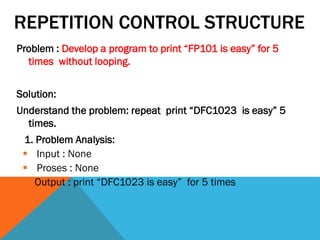 REPETITION CONTROL STRUCTURE
Problem : Develop a program to print “FP101 is easy” for 5
times without looping.
Solution:
Understand the problem: repeat print “DFC1023 is easy” 5
times.
1. Problem Analysis:
 Input : None
 Proses : None
 Output : print “DFC1023 is easy” for 5 times
 