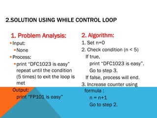 2.SOLUTION USING WHILE CONTROL LOOP
1. Problem Analysis:
Input:
None
Process:
print “DFC1023 is easy”
repeat until the condition
(5 times) to exit the loop is
met
Output:
print “FP101 is easy”
2. Algorithm:
1. Set n=0
2. Check condition (n < 5)
If true,
print “DFC1023 is easy”.
Go to step 3.
If false, process will end.
3. Increase counter using
formula :
n = n+1
Go to step 2.
 