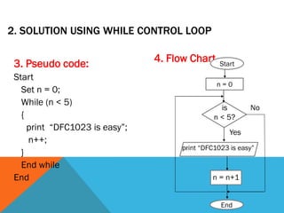 2. SOLUTION USING WHILE CONTROL LOOP
3. Pseudo code:
Start
Set n = 0;
While (n < 5)
{
print “DFC1023 is easy”;
n++;
}
End while
End
4. Flow Chart
is
n < 5?
print “DFC1023 is easy”
n = n+1
Yes
No
End
Start
n = 0
 