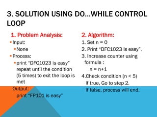 3. SOLUTION USING DO…WHILE CONTROL
LOOP
1. Problem Analysis:
Input:
None
Process:
print “DFC1023 is easy”
repeat until the condition
(5 times) to exit the loop is
met
Output:
print “FP101 is easy”
2. Algorithm:
1. Set n = 0
2. Print “DFC1023 is easy”.
3. Increase counter using
formula :
n = n+1
4.Check condition (n < 5)
If true, Go to step 2.
If false, process will end.
 