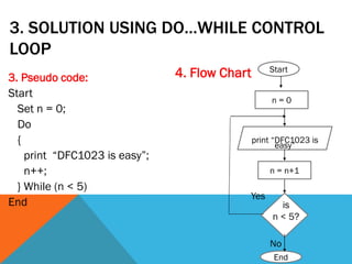 3. SOLUTION USING DO…WHILE CONTROL
LOOP
3. Pseudo code:
Start
Set n = 0;
Do
{
print “DFC1023 is easy”;
n++;
} While (n < 5)
End
4. Flow Chart
End
Start
is
n < 5?
print “DFC1023 is
easy”
Yes
No
n = n+1
n = 0
 