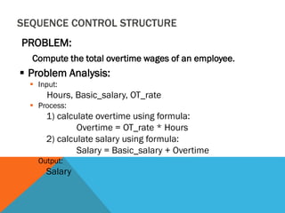 SEQUENCE CONTROL STRUCTURE
PROBLEM:
Compute the total overtime wages of an employee.
 Problem Analysis:
 Input:
Hours, Basic_salary, OT_rate
 Process:
1) calculate overtime using formula:
Overtime = OT_rate * Hours
2) calculate salary using formula:
Salary = Basic_salary + Overtime
 Output:
Salary
 